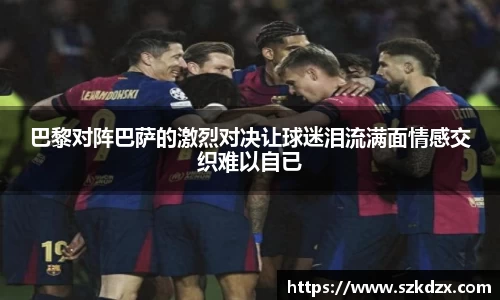 巴黎对阵巴萨的激烈对决让球迷泪流满面情感交织难以自已